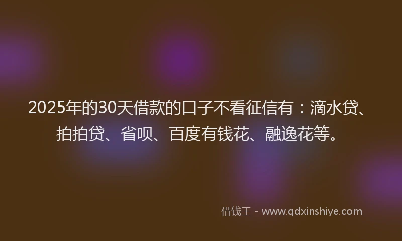 2025年的30天借款的口子不看征信有：滴水贷、拍拍贷、省呗、百度有钱花、融逸花等。