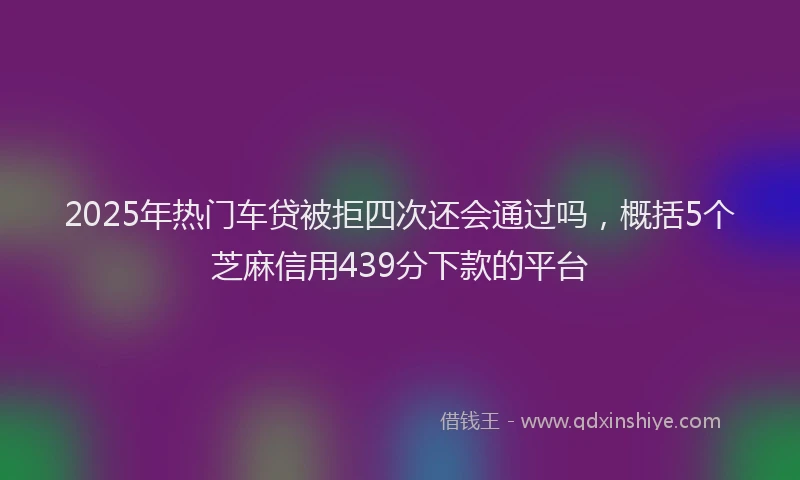 2025年热门车贷被拒四次还会通过吗，概括5个芝麻信用439分下款的平台