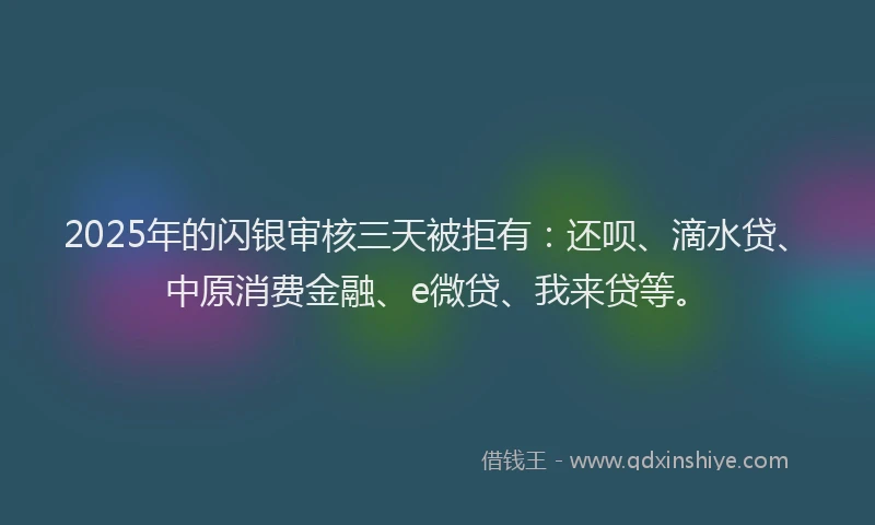 2025年的闪银审核三天被拒有：还呗、滴水贷、中原消费金融、e微贷、我来贷等。
