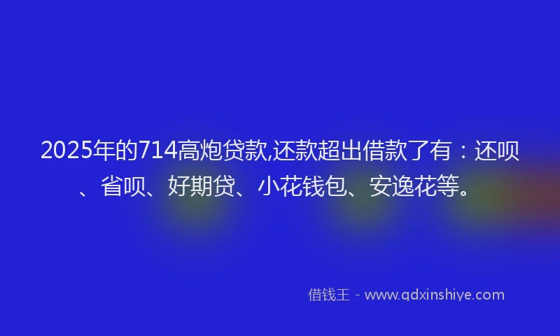 2025年的714高炮贷款,还款超出借款了有：还呗、省呗、好期贷、小花钱包、安逸花等。