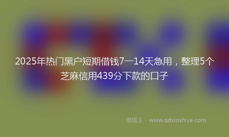 2025年热门黑户短期借钱7一14天急用，整理5个芝麻信用439分下款的口子