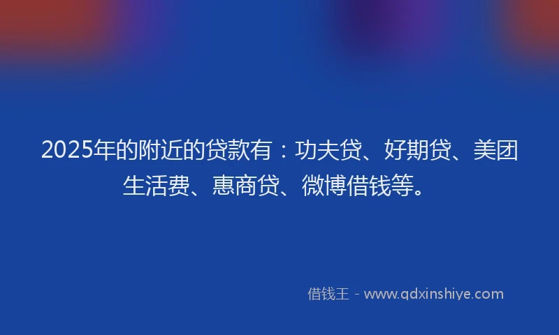 2025年的附近的贷款有：功夫贷、好期贷、美团生活费、惠商贷、微博借钱等。