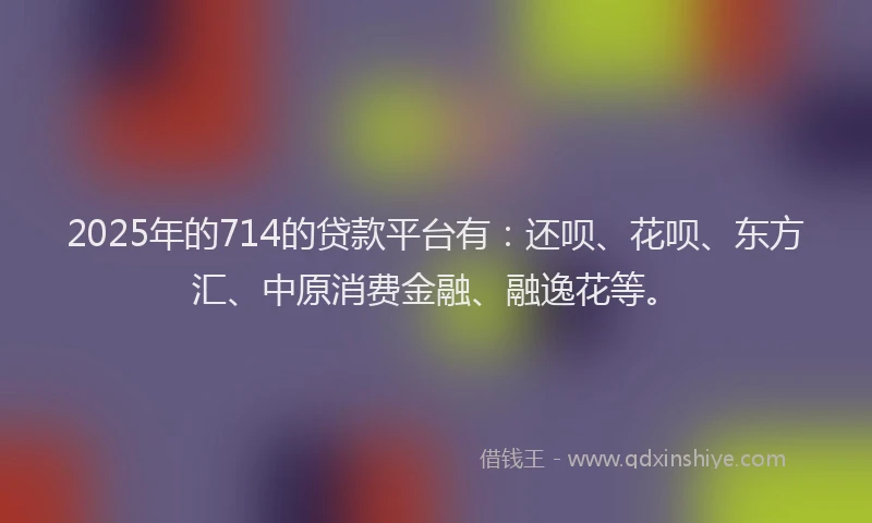 2025年的714的贷款平台有:还呗、花呗、东方汇、中原消费金融、融逸花等。