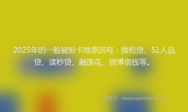 2025年的一般被拒卡啥原因有：微粒贷、51人品贷、读秒贷、融逸花、微博借钱等。