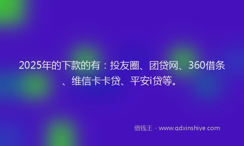2025年的下款的有：投友圈、团贷网、360借条、维信卡卡贷、平安i贷等。