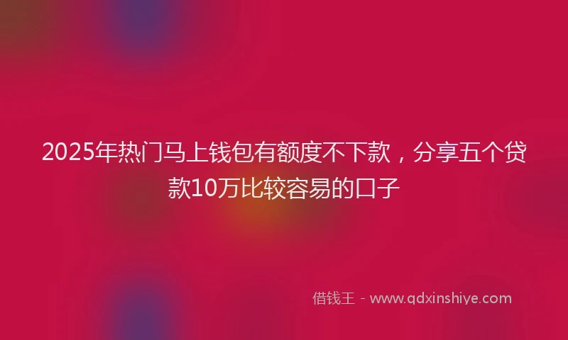 2025年热门马上钱包有额度不下款，分享五个贷款10万比较容易的口子