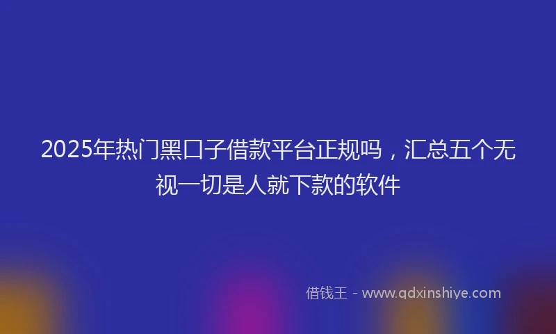 2025年热门黑口子借款平台正规吗，汇总五个无视一切是人就下款的软件
