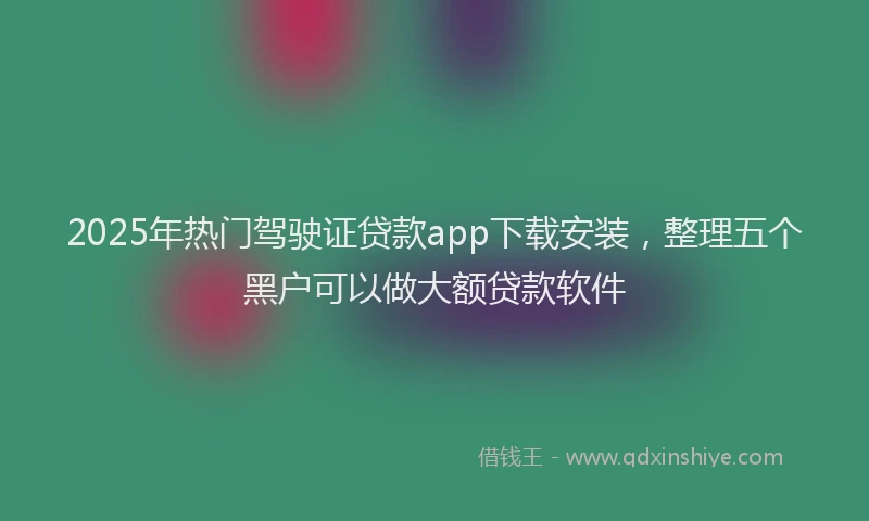 2025年热门驾驶证贷款app下载安装，整理五个黑户可以做大额贷款软件