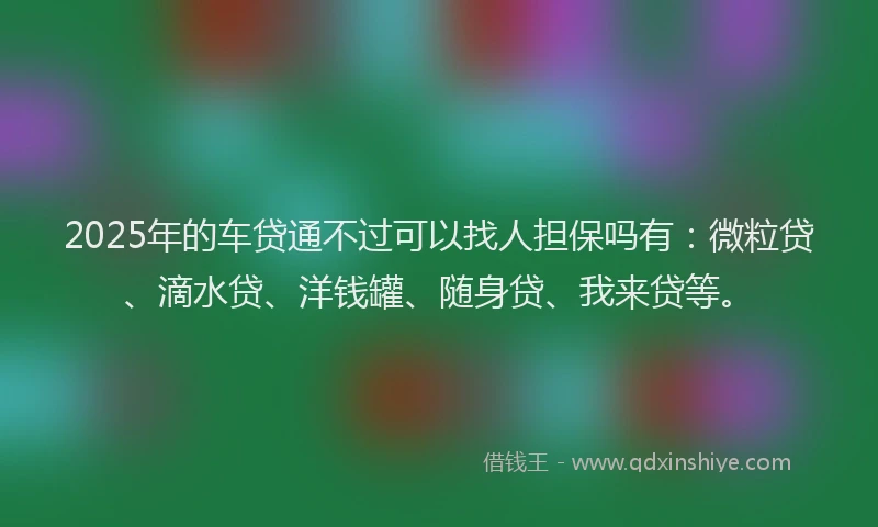 2025年的车贷通不过可以找人担保吗有：微粒贷、滴水贷、洋钱罐、随身贷、我来贷等。