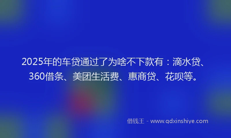 2025年的车贷通过了为啥不下款有：滴水贷、360借条、美团生活费、惠商贷、花呗等。