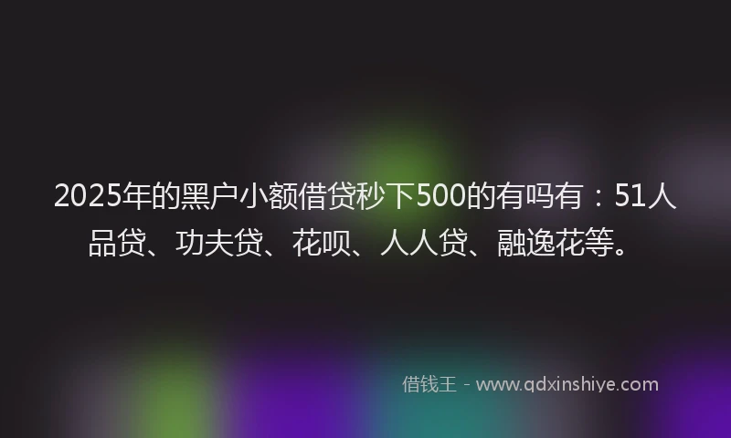 2025年的黑户小额借贷秒下500的有吗有：51人品贷、功夫贷、花呗、人人贷、融逸花等。