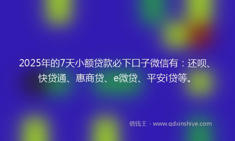 2025年的7天小额贷款必下口子微信有：还呗、快贷通、惠商贷、e微贷、平安i贷等。