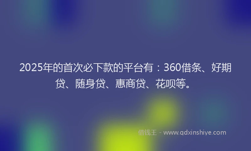 2025年的首次必下款的平台有：360借条、好期贷、随身贷、惠商贷、花呗等。