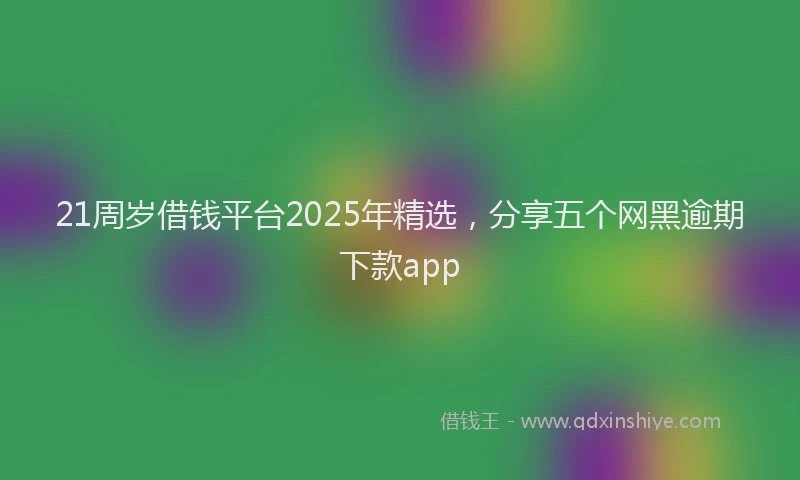 21周岁借钱平台2025年精选，分享五个网黑逾期下款app