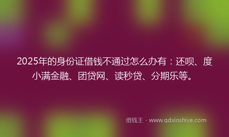 2025年的身份证借钱不通过怎么办有：还呗、度小满金融、团贷网、读秒贷、分期乐等。