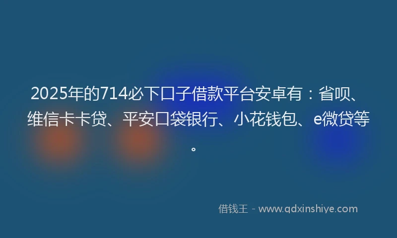 2025年的714必下口子借款平台安卓有：省呗、维信卡卡贷、平安口袋银行、小花钱包、e微贷等。