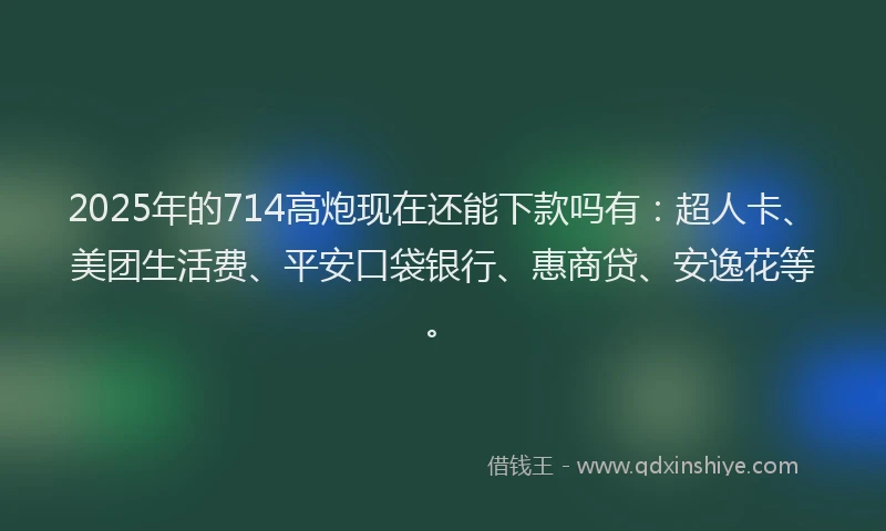 2025年的714高炮现在还能下款吗有：超人卡、美团生活费、平安口袋银行、惠商贷、安逸花等。