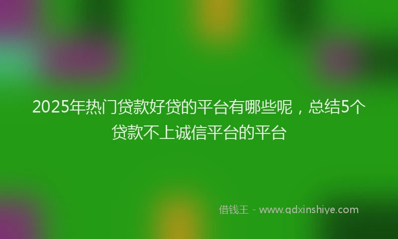 2025年热门贷款好贷的平台有哪些呢，总结5个贷款不上诚信平台的平台