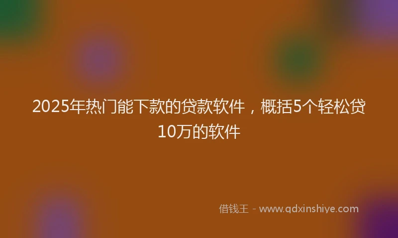2025年热门能下款的贷款软件，概括5个轻松贷10万的软件