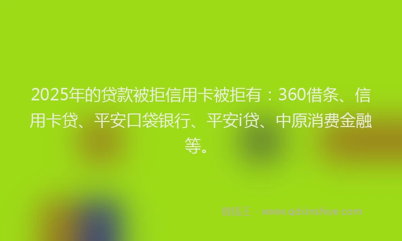 2025年的贷款被拒信用卡被拒有：360借条、信用卡贷、平安口袋银行、平安i贷、中原消费金融等。