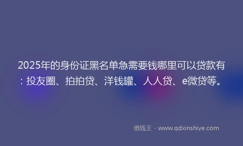 2025年的身份证黑名单急需要钱哪里可以贷款有：投友圈、拍拍贷、洋钱罐、人人贷、e微贷等。