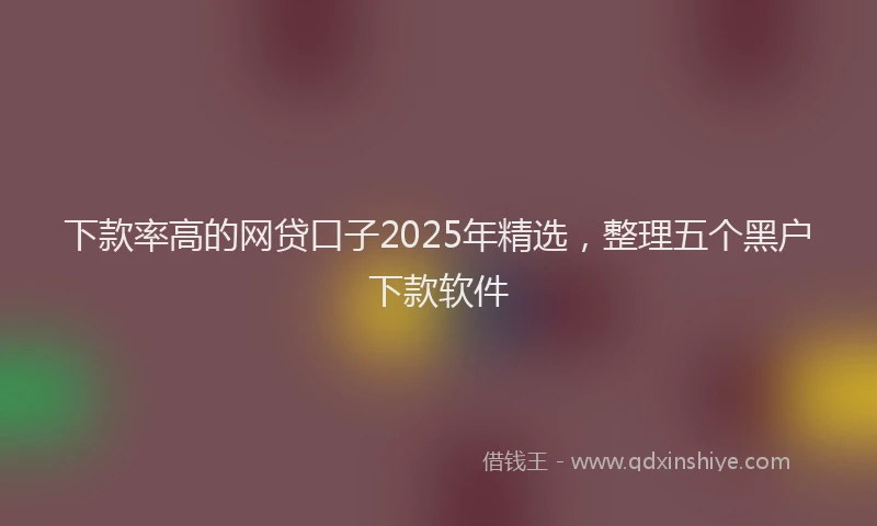 下款率高的网贷口子2025年精选，整理五个黑户下款软件