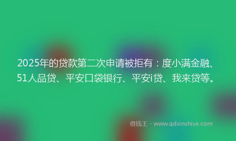 2025年的贷款第二次申请被拒有：度小满金融、51人品贷、平安口袋银行、平安i贷、我来贷等。