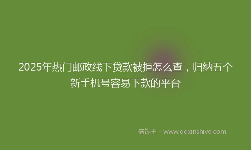 2025年热门邮政线下贷款被拒怎么查，归纳五个新手机号容易下款的平台