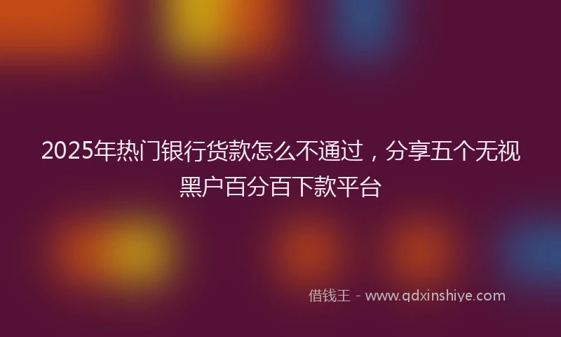 2025年热门银行货款怎么不通过，分享五个无视黑户百分百下款平台