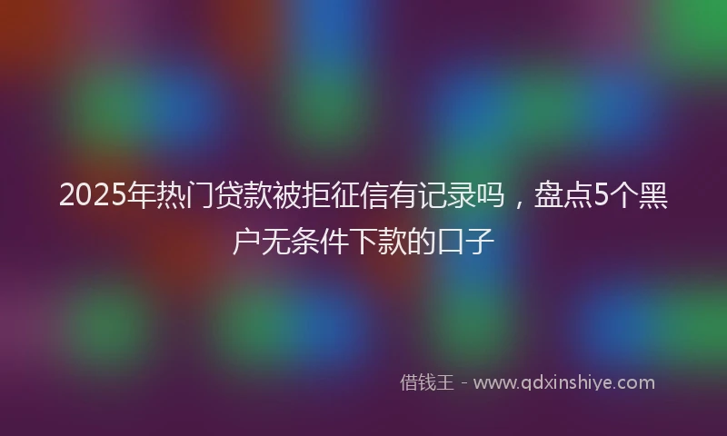 2025年热门贷款被拒征信有记录吗，盘点5个黑户无条件下款的口子