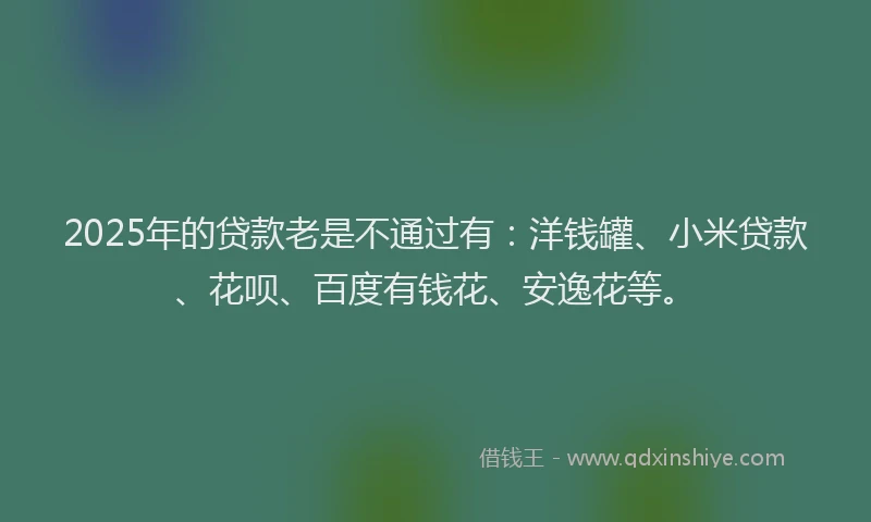 2025年的贷款老是不通过有：洋钱罐、小米贷款、花呗、百度有钱花、安逸花等。