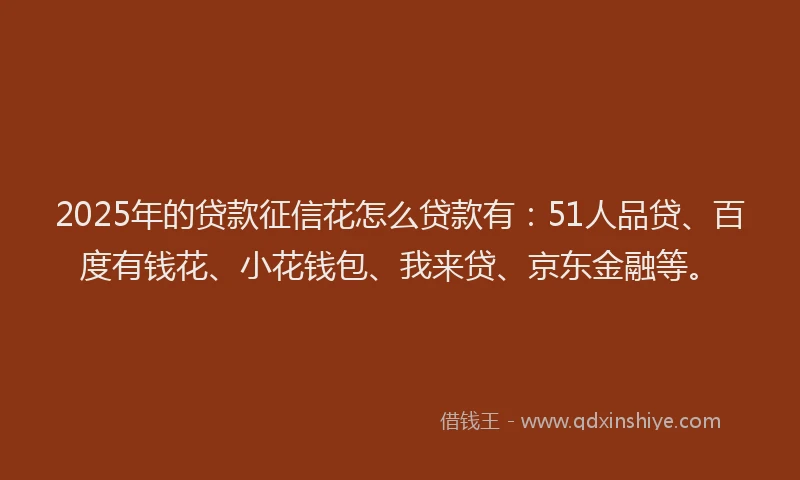 2025年的贷款征信花怎么贷款有：51人品贷、百度有钱花、小花钱包、我来贷、京东金融等。