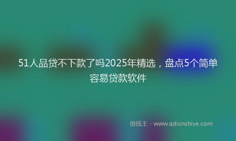 51人品贷不下款了吗2025年精选，盘点5个简单容易贷款软件