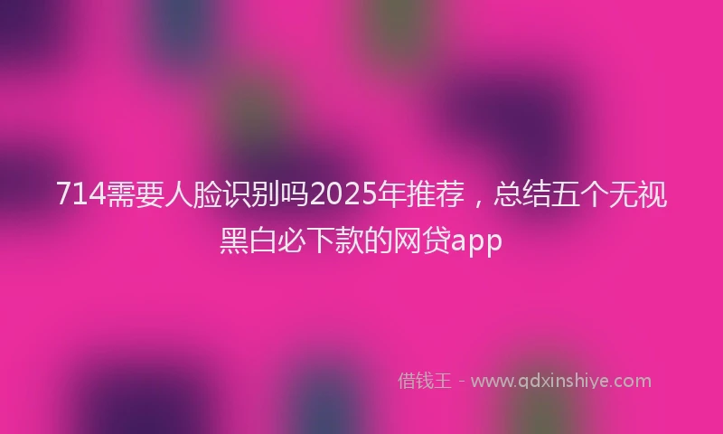 714需要人脸识别吗2025年推荐，总结五个无视黑白必下款的网贷app