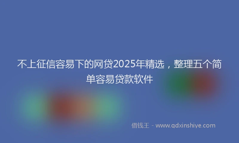 不上征信容易下的网贷2025年精选，整理五个简单容易贷款软件
