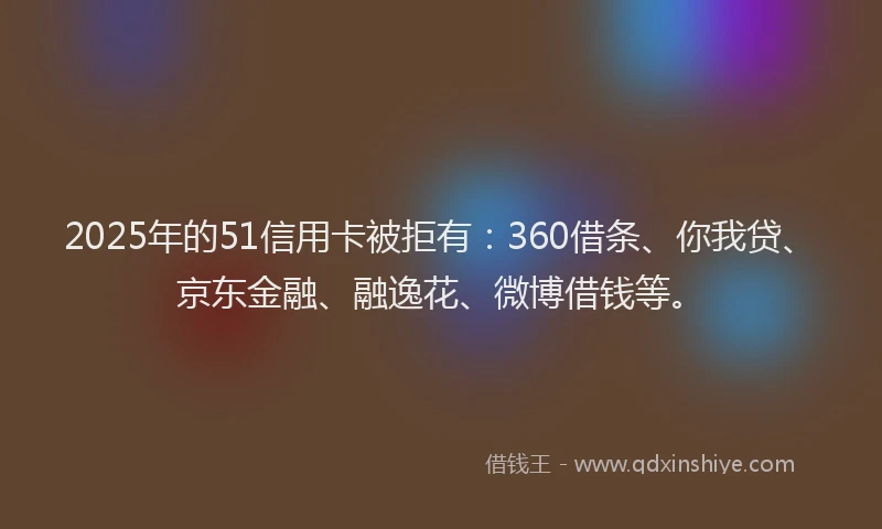 2025年的51信用卡被拒有：360借条、你我贷、京东金融、融逸花、微博借钱等。