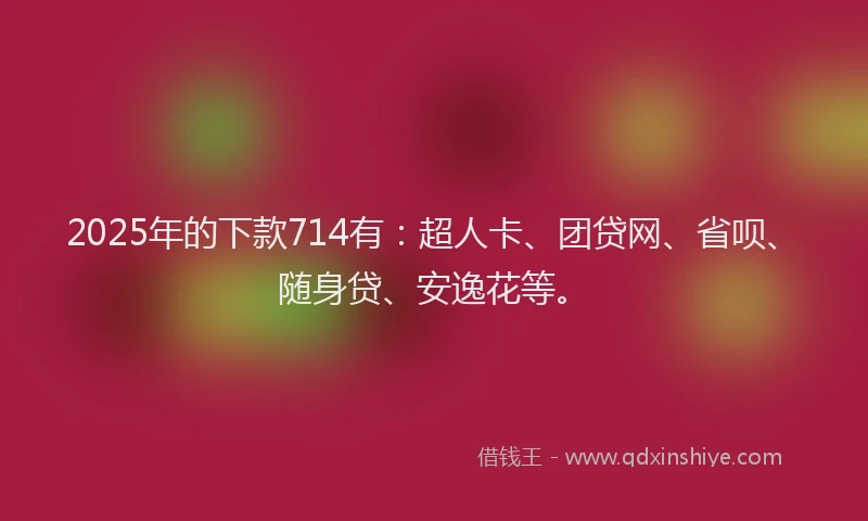 2025年的下款714有：超人卡、团贷网、省呗、随身贷、安逸花等。