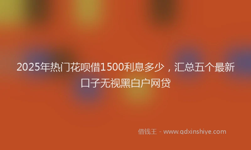 2025年热门花呗借1500利息多少，汇总五个最新口子无视黑白户网贷