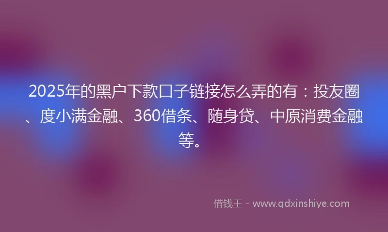 2025年的黑户下款口子链接怎么弄的有：投友圈、度小满金融、360借条、随身贷、中原消费金融等。