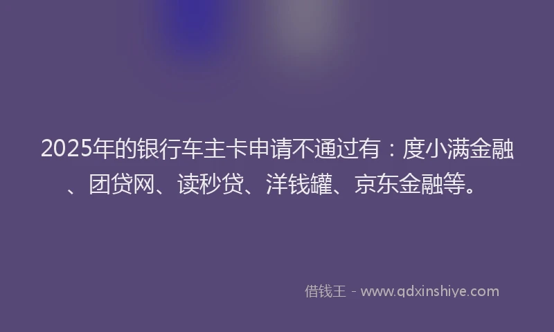 2025年的银行车主卡申请不通过有：度小满金融、团贷网、读秒贷、洋钱罐、京东金融等。