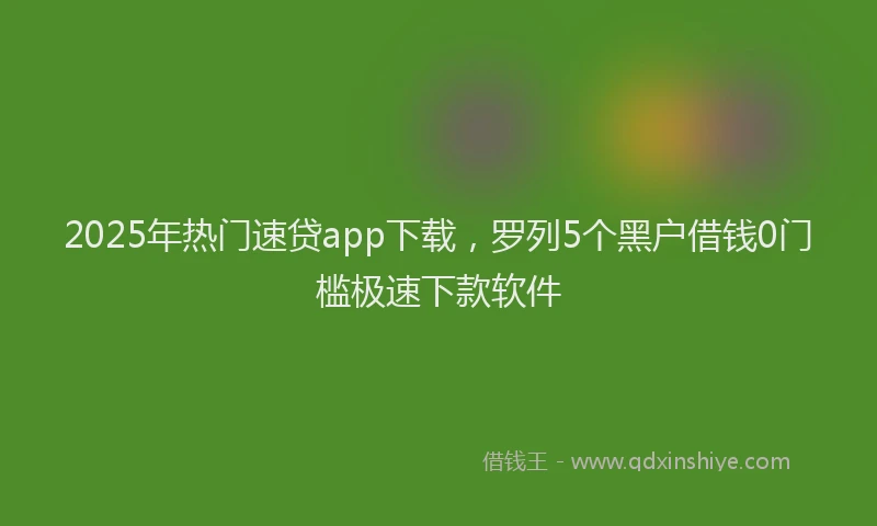 2025年热门速贷app下载，罗列5个黑户借钱0门槛极速下款软件