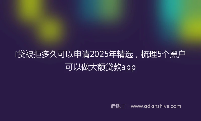 i贷被拒多久可以申请2025年精选，梳理5个黑户可以做大额贷款app