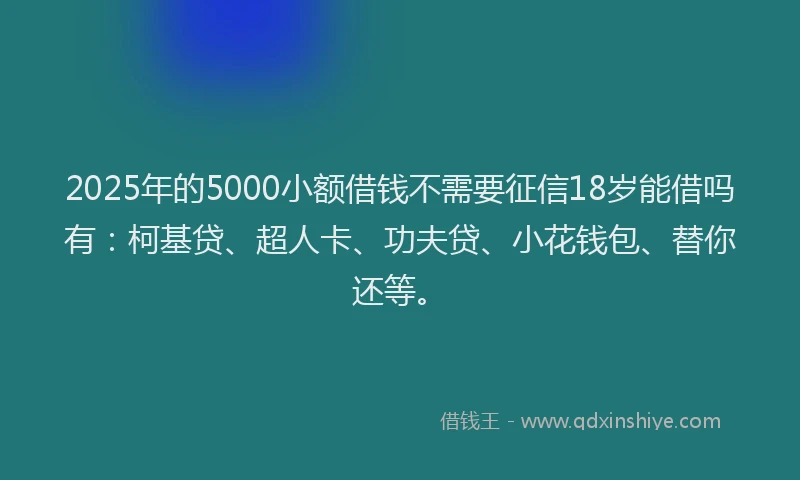 2025年的5000小额借钱不需要征信18岁能借吗有：柯基贷、超人卡、功夫贷、小花钱包、替你还等。