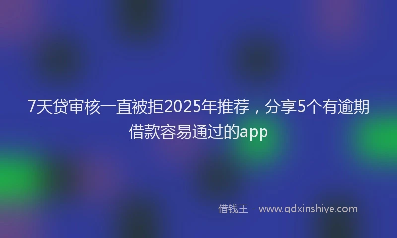 7天贷审核一直被拒2025年推荐，分享5个有逾期借款容易通过的app