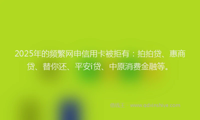 2025年的频繁网申信用卡被拒有：拍拍贷、惠商贷、替你还、平安i贷、中原消费金融等。