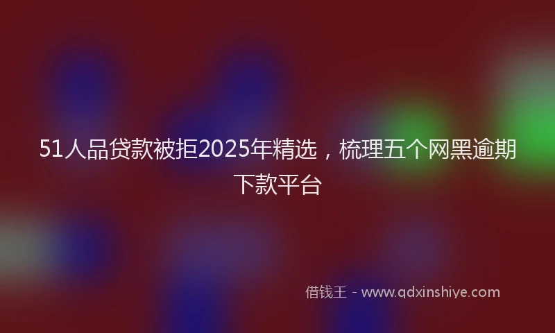 51人品贷款被拒2025年精选，梳理五个网黑逾期下款平台