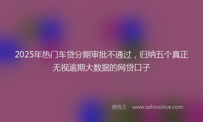 2025年热门车贷分期审批不通过，归纳五个真正无视逾期大数据的网贷口子