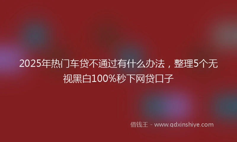 2025年热门车贷不通过有什么办法，整理5个无视黑白100%秒下网贷口子