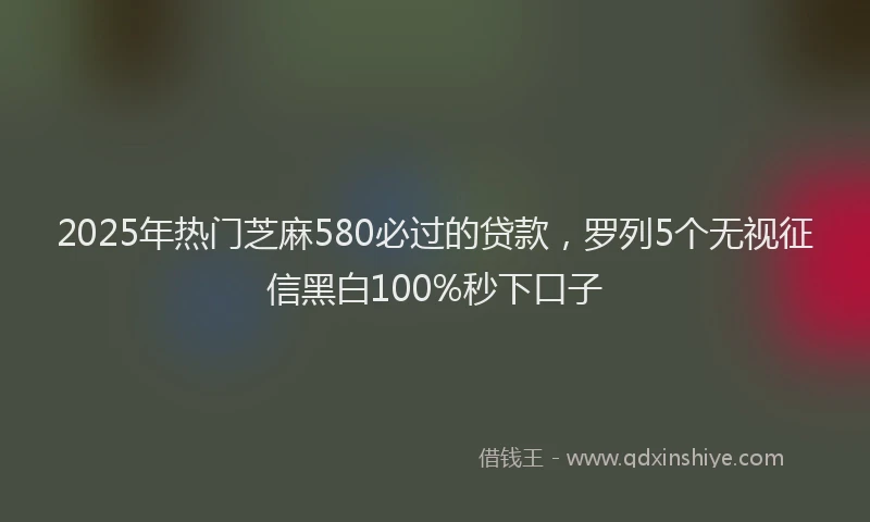 2025年热门芝麻580必过的贷款，罗列5个无视征信黑白100%秒下口子
