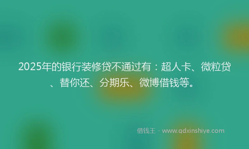 2025年的银行装修贷不通过有：超人卡、微粒贷、替你还、分期乐、微博借钱等。